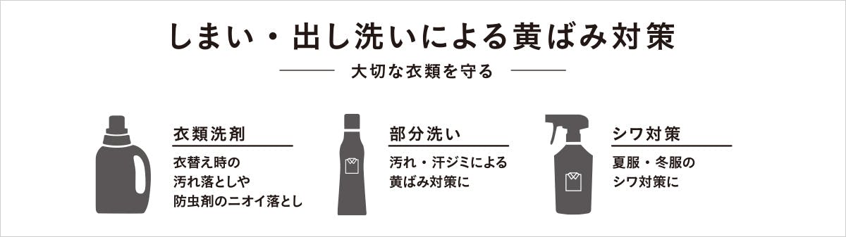 しまい・出し洗いによる黄ばみ対策。-大切な衣類を守る- 衣類洗剤:衣替えの時の汚れ落としや防虫剤のニオイ落とし。部分粗い:汚れ・汗ジミによる黄ばみ対策に。シワ対策:夏服・冬服のシワ対策に。