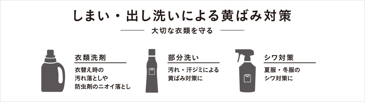 しまい・出し洗いによる黄ばみ対策。-大切な衣類を守る- 衣類洗剤：衣替えの時の汚れ落としや防虫剤のニオイ落とし。部分粗い：汚れ・汗ジミによる黄ばみ対策に。シワ対策：夏服・冬服のシワ対策に。