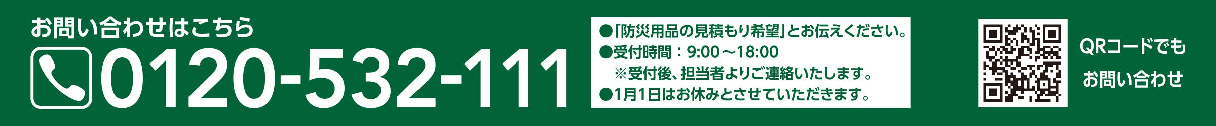 お問い合わせはこちら 0120-532-111 ・「防災用品の見積もり希望」とお伝え下さい。 ・受付時間：9:00〜18:00 ・1月1日はお休みとさせていただきます。