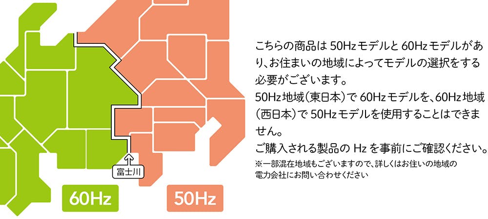 こちらの商品は50Hzモデルと60Hzモデルがあり、お住まいの地域によってモデルの選択をする必要がございます。50Hz地域（東日本）で60Hzモデルを、60Hz地域（西日本）で50Hzモデルを使用することはできません。ご購入される製品のHzを事前にご確認ください。