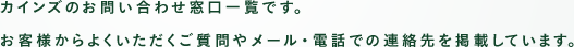 カインズのお問い合わせ窓口一覧です。お客様からよくいただくご質問やメール・電話での連絡先を掲載しています。