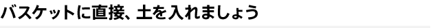 バスケットに直接、土を入れましょう