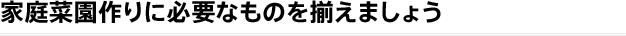 家庭菜園作りに必要なものを揃えましょう