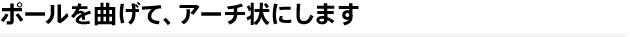 ポールを曲げて、アーチ状にします