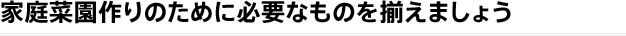 家庭菜園作りに必要なものを揃えましょう