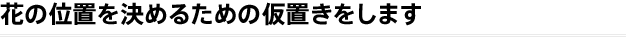 花の位置を決めるための仮置きをします