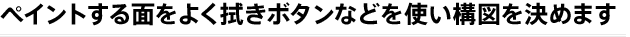 ペイントする面をよく拭きボタンなどを使い構図を決めます