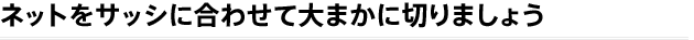 ネットをサッシに合わせて大まかに切りましょう