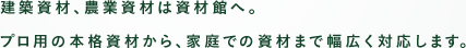 建築資材、農業資材は資材館へ。プロ用の本格資材から、家庭での資材まで幅広く対応します。